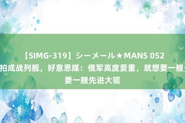 【SIMG-319】シーメール★MANS 052D在俄被拍成战列舰，好意思媒：俄军高度爱重，就想要一艘先进大驱