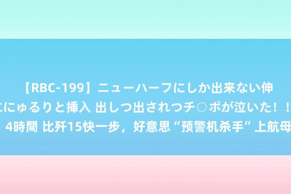 【RBC-199】ニューハーフにしか出来ない伸縮自在アナルマ○コににゅるりと挿入 出しつ出されつチ○ポが泣いた！！！ 4時間 比歼15快一步，好意思“预警机杀手”上航母，空警600没握戟就被盯上