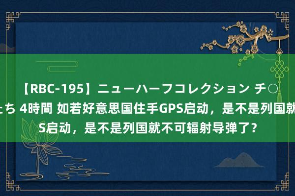 【RBC-195】ニューハーフコレクション チ○ポの生えた乙女たち 4時間 如若好意思国住手GPS启动，是不是列国就不可辐射导弹了？