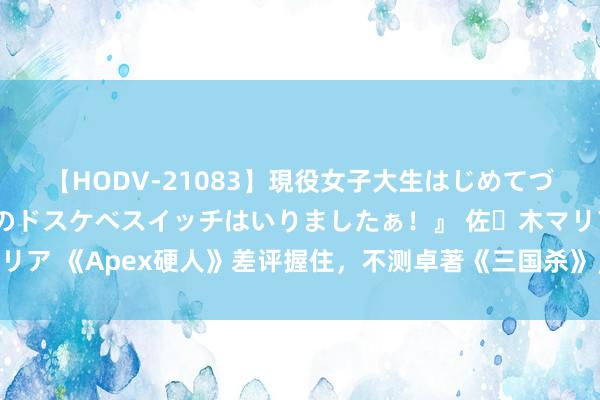 【HODV-21083】現役女子大生はじめてづくしのセックス 『私のドスケベスイッチはいりましたぁ！』 佐々木マリア 《Apex硬人》差评握住，不测卓著《三国杀》，优质游戏因何至此？