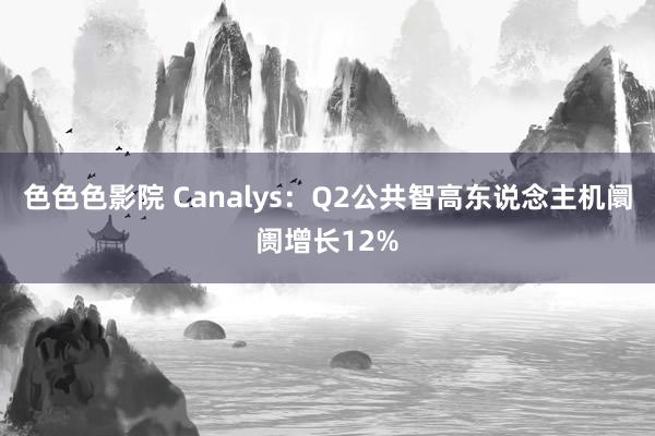 色色色影院 Canalys：Q2公共智高东说念主机阛阓增长12%