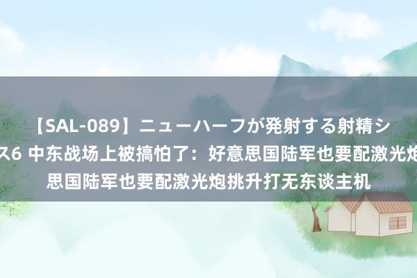 【SAL-089】ニューハーフが発射する射精シーンがあるセックス6 中东战场上被搞怕了：好意思国陆军也要配激光炮挑升打无东谈主机