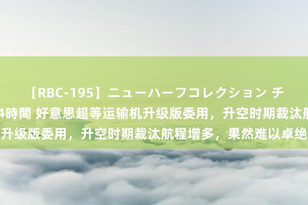 【RBC-195】ニューハーフコレクション チ○ポの生えた乙女たち 4時間 好意思超等运输机升级版委用，升空时期裁汰航程增多，果然难以卓绝