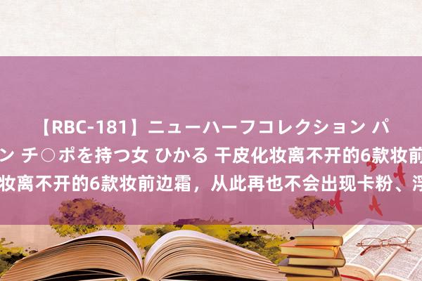 【RBC-181】ニューハーフコレクション パーフェクトエロマシーン チ○ポを持つ女 ひかる 干皮化妆离不开的6款妆前边霜，从此再也不会出现卡粉、浮粉问题