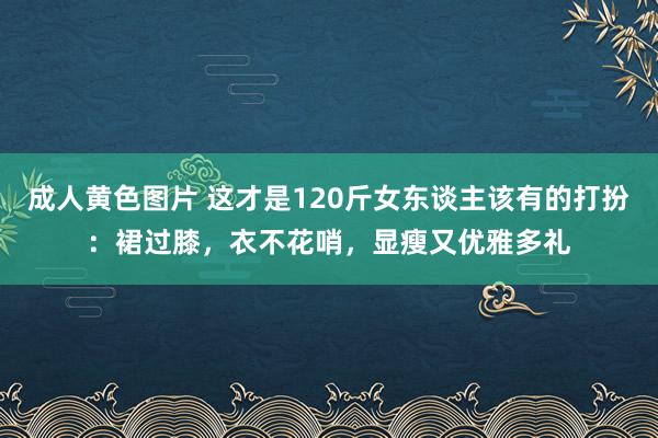 成人黄色图片 这才是120斤女东谈主该有的打扮：裙过膝，衣不花哨，显瘦又优雅多礼