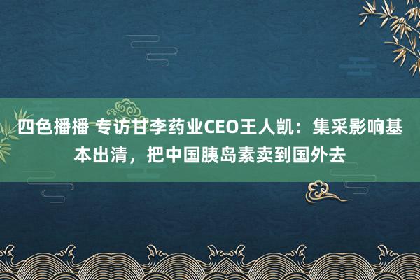 四色播播 专访甘李药业CEO王人凯：集采影响基本出清，把中国胰岛素卖到国外去