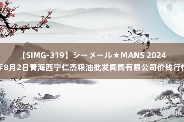 【SIMG-319】シーメール★MANS 2024年8月2日青海西宁仁杰粮油批发阛阓有限公司价钱行情