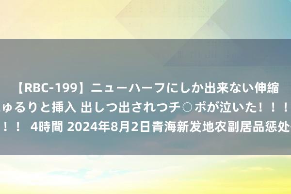 【RBC-199】ニューハーフにしか出来ない伸縮自在アナルマ○コににゅるりと挿入 出しつ出されつチ○ポが泣いた！！！ 4時間 2024年8月2日青海新发地农副居品惩处有限公司价钱行情