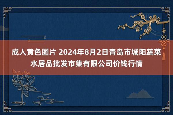 成人黄色图片 2024年8月2日青岛市城阳蔬菜水居品批发市集有限公司价钱行情