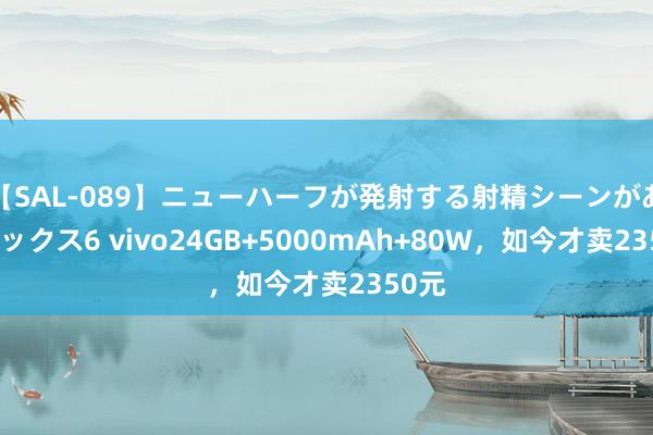 【SAL-089】ニューハーフが発射する射精シーンがあるセックス6 vivo24GB+5000mAh+80W，如今才卖2350元