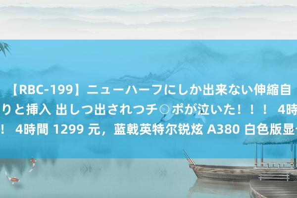 【RBC-199】ニューハーフにしか出来ない伸縮自在アナルマ○コににゅるりと挿入 出しつ出されつチ○ポが泣いた！！！ 4時間 1299 元，蓝戟英特尔锐炫 A380 白色版显卡 8 月 5 日开售