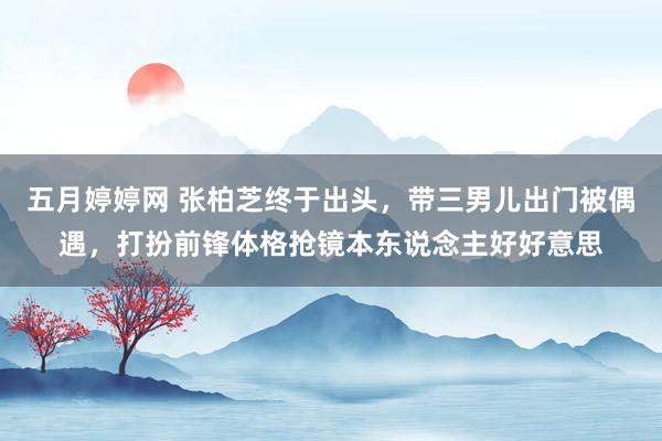 五月婷婷网 张柏芝终于出头，带三男儿出门被偶遇，打扮前锋体格抢镜本东说念主好好意思