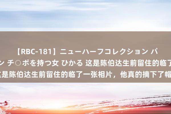 【RBC-181】ニューハーフコレクション パーフェクトエロマシーン チ○ポを持つ女 ひかる 这是陈伯达生前留住的临了一张相片，他真的摘下了帽子