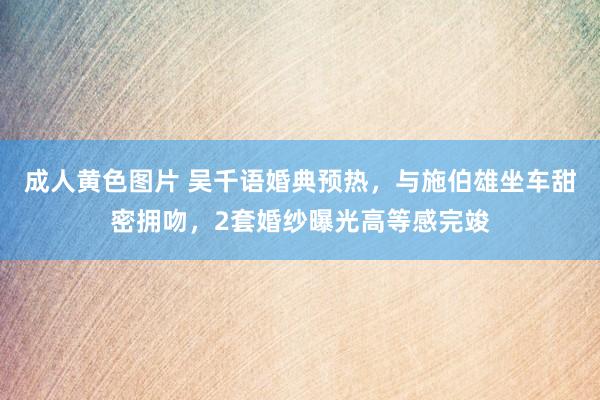 成人黄色图片 吴千语婚典预热，与施伯雄坐车甜密拥吻，2套婚纱曝光高等感完竣