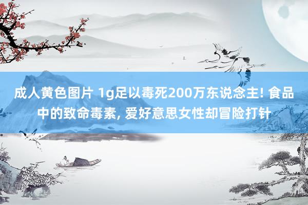 成人黄色图片 1g足以毒死200万东说念主! 食品中的致命毒素， 爱好意思女性却冒险打针