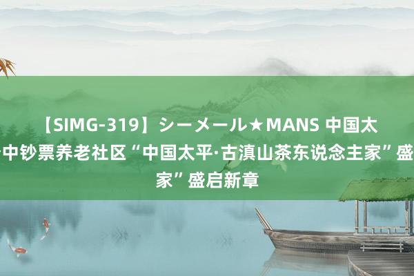 【SIMG-319】シーメール★MANS 中国太平首个中钞票养老社区“中国太平·古滇山茶东说念主家”盛启新章