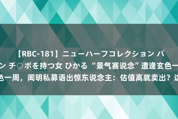 【RBC-181】ニューハーフコレクション パーフェクトエロマシーン チ○ポを持つ女 ひかる “景气赛说念”遭逢玄色一周，闻明私募语出惊东说念主：估值高就卖出？这是一种不负包袱的弘扬