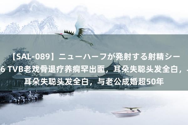 【SAL-089】ニューハーフが発射する射精シーンがあるセックス6 TVB老戏骨退疗养痾罕出面，耳朵失聪头发全白，与老公成婚超50年