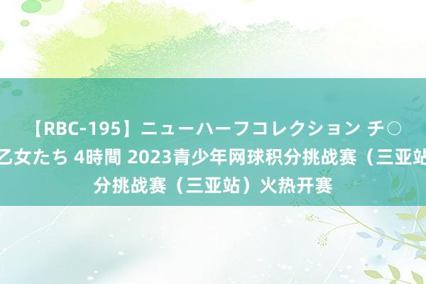 【RBC-195】ニューハーフコレクション チ○ポの生えた乙女たち 4時間 2023青少年网球积分挑战赛（三亚站）火热开赛