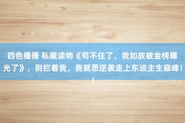 四色播播 私藏读物《苟不住了，我如故被金榜曝光了》，别拦着我，我就思逆袭走上东谈主生巅峰！