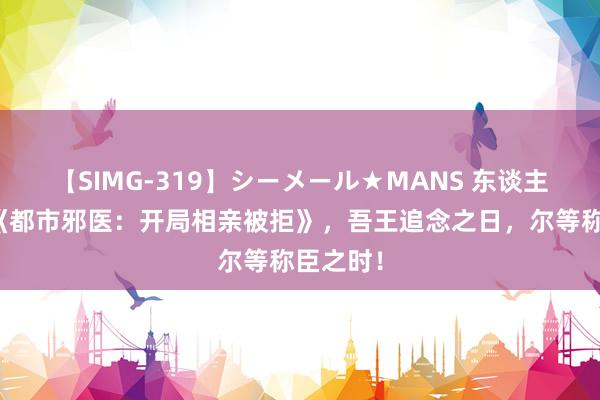 【SIMG-319】シーメール★MANS 东谈主气巨献《都市邪医：开局相亲被拒》，吾王追念之日，尔等称臣之时！