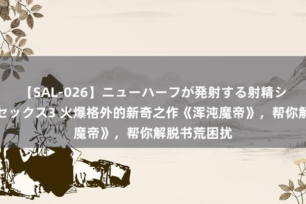 【SAL-026】ニューハーフが発射する射精シーンがあるセックス3 火爆格外的新奇之作《浑沌魔帝》，帮你解脱书荒困扰