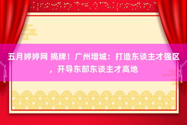 五月婷婷网 揭牌！广州增城：打造东谈主才强区，开导东部东谈主才高地