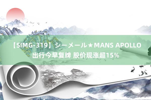 【SIMG-319】シーメール★MANS APOLLO出行今早复牌 股价现涨超15%