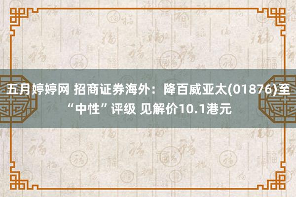 五月婷婷网 招商证券海外：降百威亚太(01876)至“中性”评级 见解价10.1港元