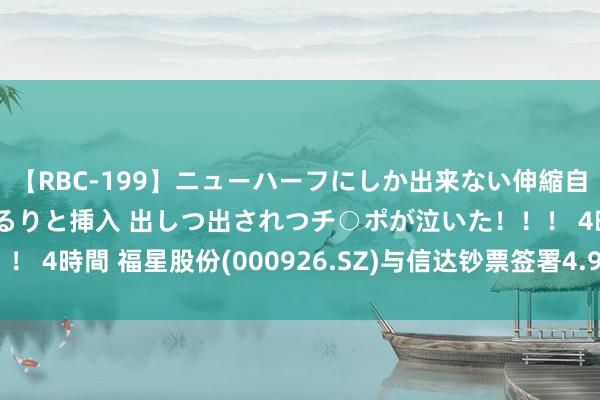 【RBC-199】ニューハーフにしか出来ない伸縮自在アナルマ○コににゅるりと挿入 出しつ出されつチ○ポが泣いた！！！ 4時間 福星股份(000926.SZ)与信达钞票签署4.97亿元融资契约