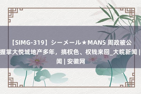 【SIMG-319】シーメール★MANS 周政被公诉！曾握掌大悦城地产多年，搞权色、权钱来回_大皖新闻 | 安徽网