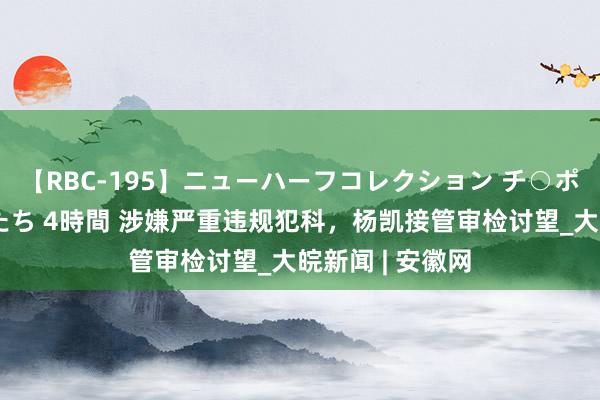 【RBC-195】ニューハーフコレクション チ○ポの生えた乙女たち 4時間 涉嫌严重违规犯科，杨凯接管审检讨望_大皖新闻 | 安徽网