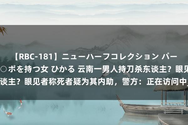 【RBC-181】ニューハーフコレクション パーフェクトエロマシーン チ○ポを持つ女 ひかる 云南一男人持刀杀东谈主？眼见者称死者疑为其内助，警方：正在访问中_大皖新闻 | 安徽网