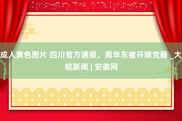 成人黄色图片 四川官方通报，周华东被开除党籍 _大皖新闻 | 安徽网