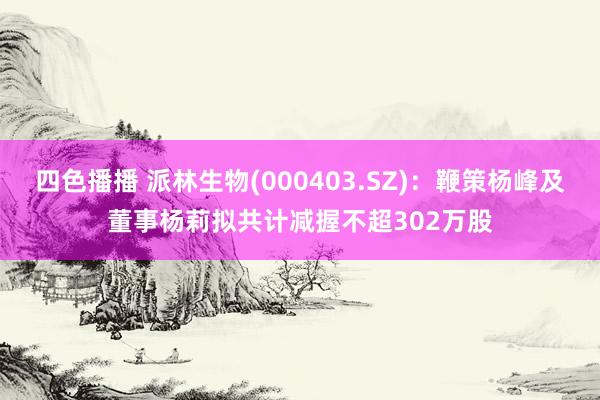 四色播播 派林生物(000403.SZ)：鞭策杨峰及董事杨莉拟共计减握不超302万股