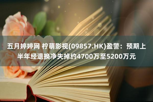 五月婷婷网 柠萌影视(09857.HK)盈警：预期上半年经退换净失掉约4700万至5200万元