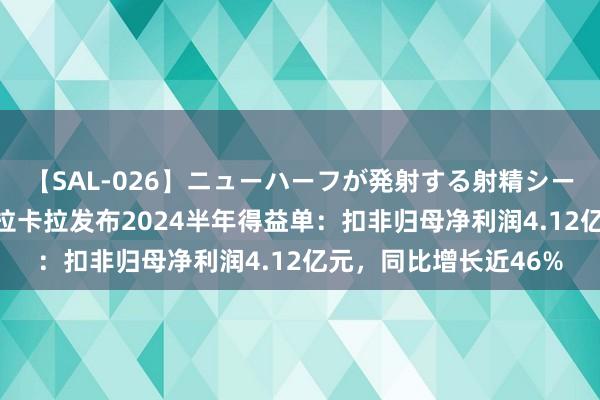 【SAL-026】ニューハーフが発射する射精シーンがあるセックス3 拉卡拉发布2024半年得益单：扣非归母净利润4.12亿元，同比增长近46%