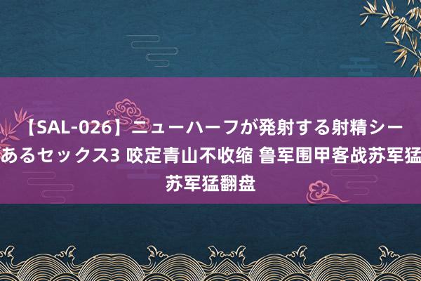 【SAL-026】ニューハーフが発射する射精シーンがあるセックス3 咬定青山不收缩 鲁军围甲客战苏军猛翻盘