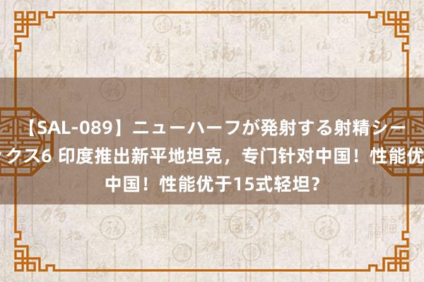 【SAL-089】ニューハーフが発射する射精シーンがあるセックス6 印度推出新平地坦克，专门针对中国！性能优于15式轻坦？