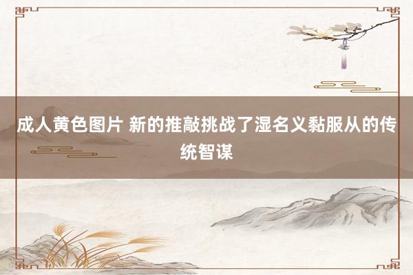 成人黄色图片 新的推敲挑战了湿名义黏服从的传统智谋