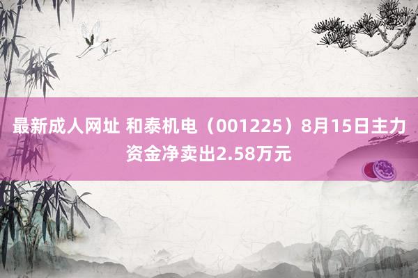 最新成人网址 和泰机电（001225）8月15日主力资金净卖出2.58万元