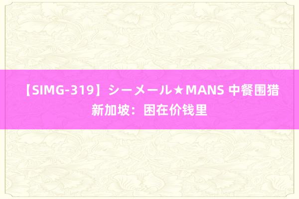 【SIMG-319】シーメール★MANS 中餐围猎新加坡：困在价钱里