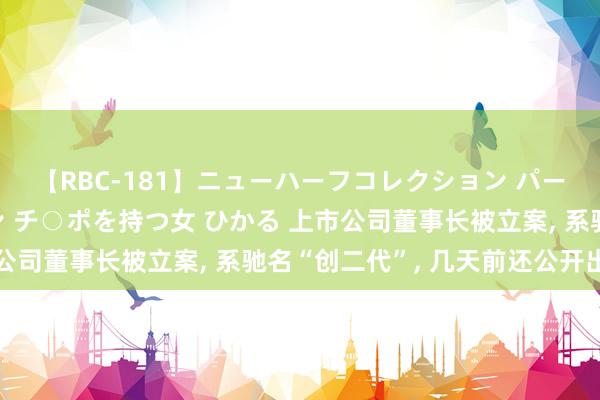 【RBC-181】ニューハーフコレクション パーフェクトエロマシーン チ○ポを持つ女 ひかる 上市公司董事长被立案， 系驰名“创二代”， 几天前还公开出头