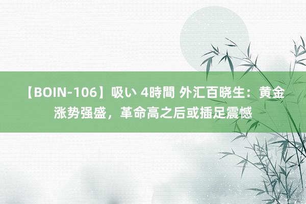 【BOIN-106】吸い 4時間 外汇百晓生：黄金涨势强盛，革命高之后或插足震憾