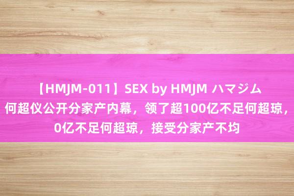 【HMJM-011】SEX by HMJM ハマジムベスト09 6時間 何超仪公开分家产内幕，领了超100亿不足何超琼，接受分家产不均