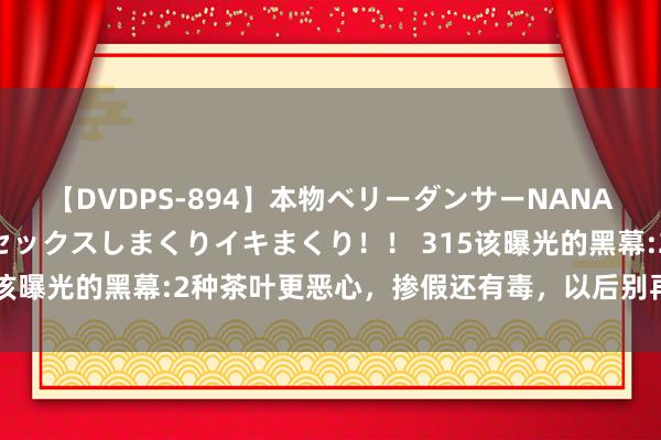 【DVDPS-894】本物ベリーダンサーNANA第2弾 悦楽の腰使いでセックスしまくりイキまくり！！ 315该曝光的黑幕:2种茶叶更恶心，掺假还有毒，以后别再买来喝了