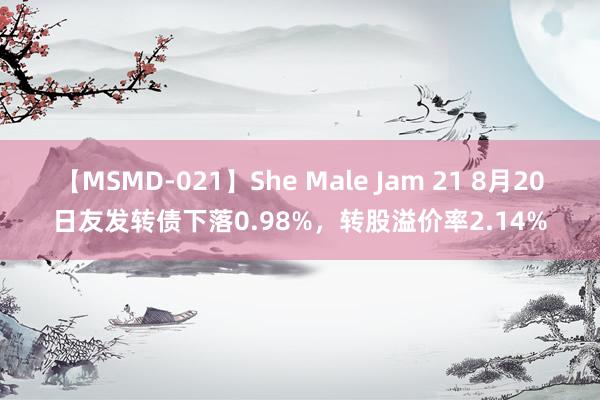 【MSMD-021】She Male Jam 21 8月20日友发转债下落0.98%，转股溢价率2.14%