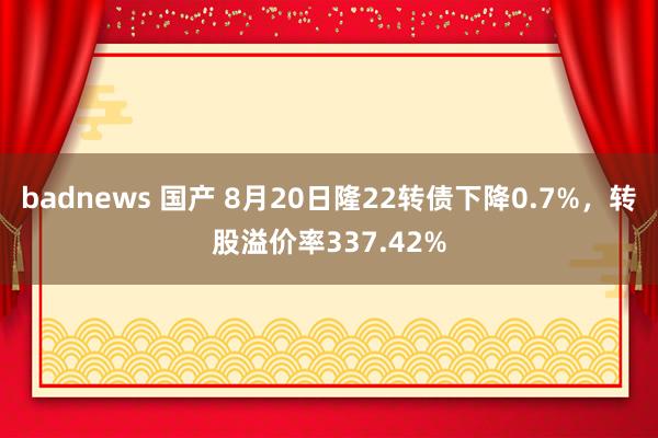 badnews 国产 8月20日隆22转债下降0.7%，转股溢价率337.42%