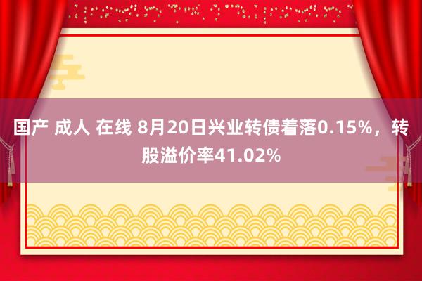 国产 成人 在线 8月20日兴业转债着落0.15%，转股溢价率41.02%