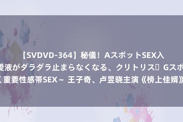 【SVDVD-364】秘儀！AスポットSEX入門 ～刺激した瞬間から愛液がダラダラ止まらなくなる、クリトリス・Gスポットに続く重要性感帯SEX～ 王子奇、卢昱晓主演《榜上佳婿》完了！揭秘陆徜与简明舒的甜密故事